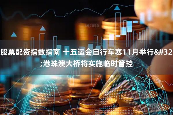 股票配资指数指南 十五运会自行车赛11月举行&#32;港珠澳大桥将实施临时管控