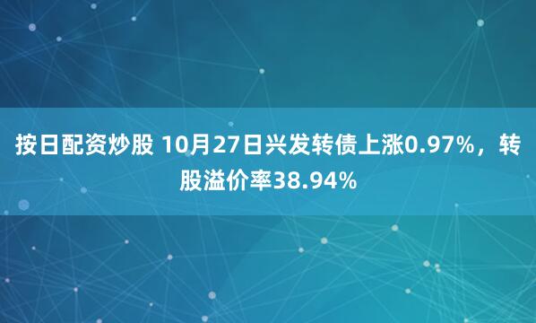 按日配资炒股 10月27日兴发转债上涨0.97%,转股溢价率38.94%