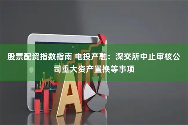 股票配资指数指南 电投产融：深交所中止审核公司重大资产置换等事项
