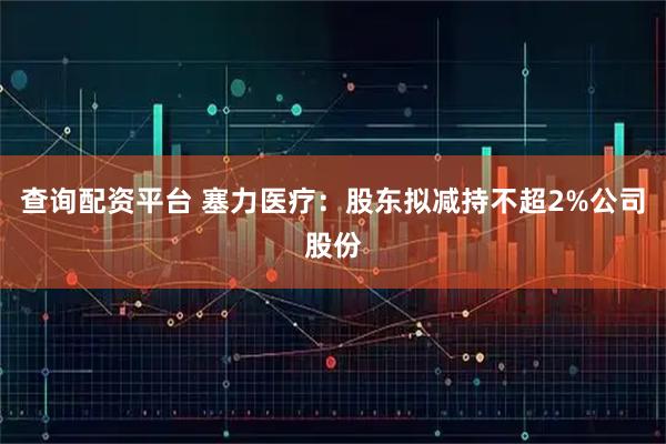 查询配资平台 塞力医疗:股东拟减持不超2%公司股份