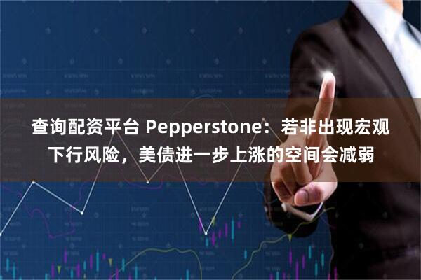 查询配资平台 Pepperstone:若非出现宏观下行风险,美债进一步上涨的空间会减弱