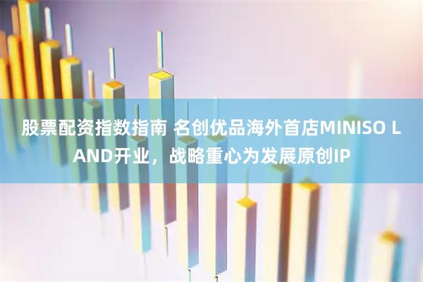 股票配资指数指南 名创优品海外首店MINISO LAND开业,战略重心为发展原创IP