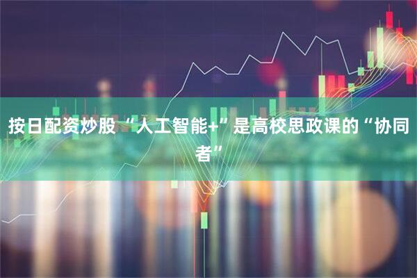 按日配资炒股 “人工智能+”是高校思政课的“协同者”
