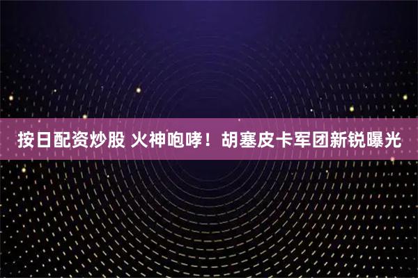 按日配资炒股 火神咆哮!胡塞皮卡军团新锐曝光