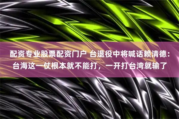 配资专业股票配资门户 台退役中将喊话赖清德:台海这一仗根本就不能打,一开打台湾就输了