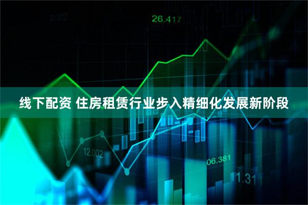 线下配资 住房租赁行业步入精细化发展新阶段