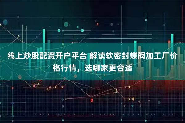 线上炒股配资开户平台 解读软密封蝶阀加工厂价格行情，选哪家更合适
