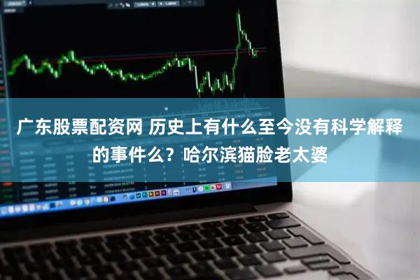 广东股票配资网 历史上有什么至今没有科学解释的事件么？哈尔滨猫脸老太婆