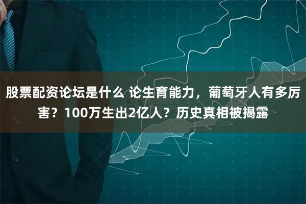 股票配资论坛是什么 论生育能力,葡萄牙人有多厉害?100万生出2亿人?历史真相被揭露