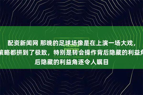 配资新闻网 那晚的足球场像是在上演一场大戏，各方的斗争策略都拼到了极致，特别是转会操作背后隐藏的利益角逐令人瞩目