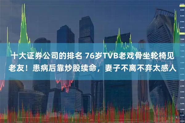 十大证券公司的排名 76岁TVB老戏骨坐轮椅见老友！患病后靠炒股续命，妻子不离不弃太感人