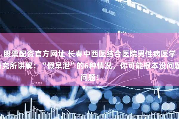 股票配资官方网址 长春中西医结合医院男性病医学研究所讲解：“假早泄”的6种情况，你可能根本没问题！