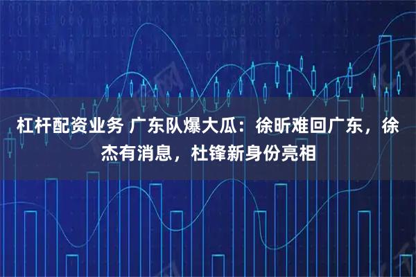 杠杆配资业务 广东队爆大瓜：徐昕难回广东，徐杰有消息，杜锋新身份亮相