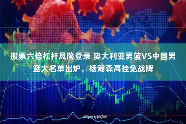 股票六倍杠杆风险登录 澳大利亚男篮VS中国男篮大名单出炉，杨瀚森高挂免战牌