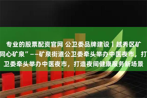 专业的股票配资官网 公卫委品牌建设丨越秀区矿泉街道：“睦邻共治，同心矿泉”——矿泉街道公卫委牵头举办中医夜市，打造夜间健康服务新场景