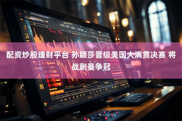 配资炒股理财平台 孙颖莎晋级美国大满贯决赛 将战蒯曼争冠