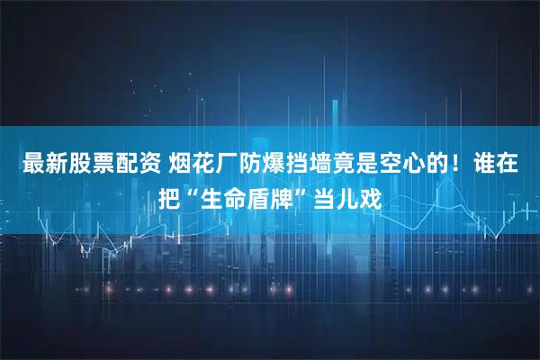 最新股票配资 烟花厂防爆挡墙竟是空心的！谁在把“生命盾牌”当儿戏