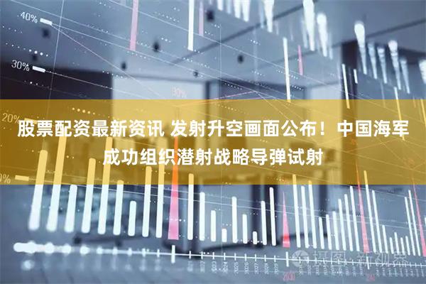 股票配资最新资讯 发射升空画面公布！中国海军成功组织潜射战略导弹试射