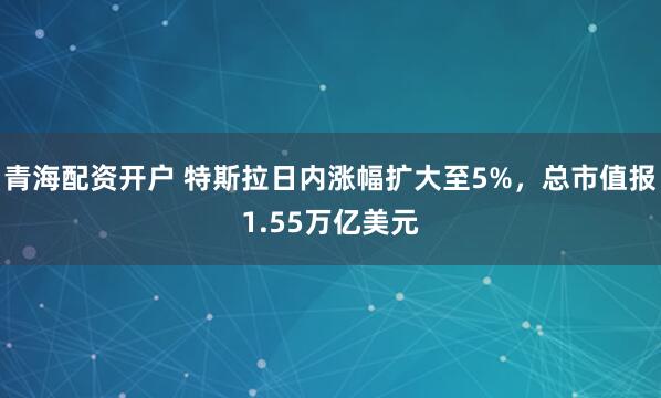 青海配资开户 特斯拉日内涨幅扩大至5%，总市值报1.55万亿美元