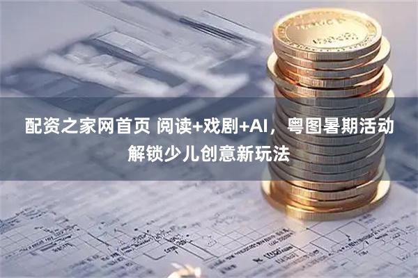 配资之家网首页 阅读+戏剧+AI，粤图暑期活动解锁少儿创意新玩法