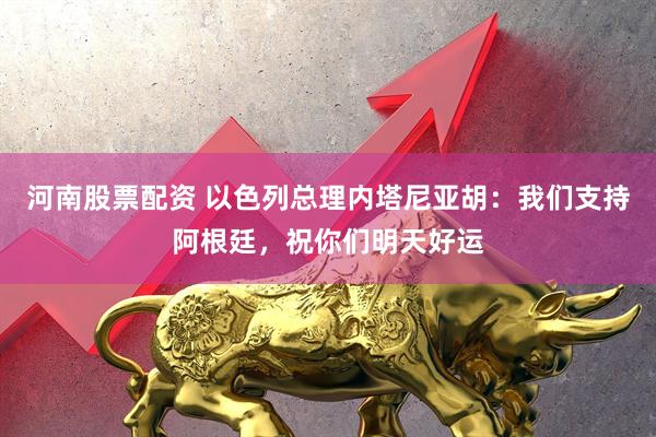 河南股票配资 以色列总理内塔尼亚胡：我们支持阿根廷，祝你们明天好运