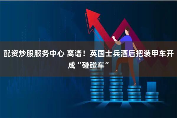 配资炒股服务中心 离谱！英国士兵酒后把装甲车开成“碰碰车”