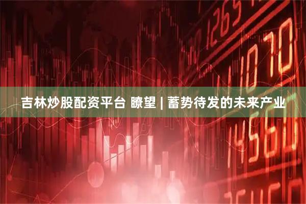 吉林炒股配资平台 瞭望 | 蓄势待发的未来产业