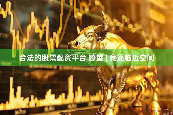 合法的股票配资平台 瞭望 | 竞逐临近空间