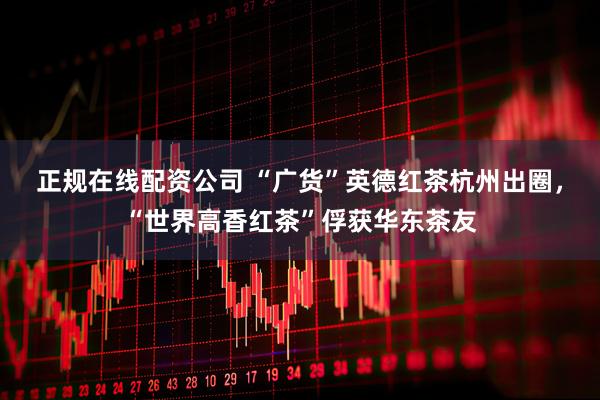 正规在线配资公司 “广货”英德红茶杭州出圈，“世界高香红茶”俘获华东茶友