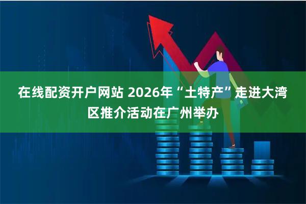 在线配资开户网站 2026年“土特产”走进大湾区推介活动在广州举办