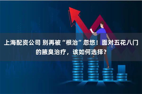 上海配资公司 别再被“根治”忽悠！面对五花八门的腋臭治疗，该如何选择？