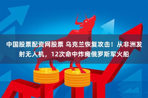 中国股票配资网股票 乌克兰恢复攻击！从非洲发射无人机，12次命中炸瘫俄罗斯军火船