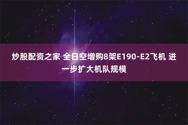 炒股配资之家 全日空增购8架E190-E2飞机 进一步扩大机队规模