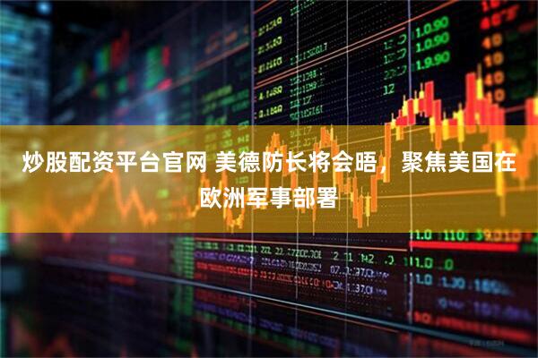 炒股配资平台官网 美德防长将会晤，聚焦美国在欧洲军事部署