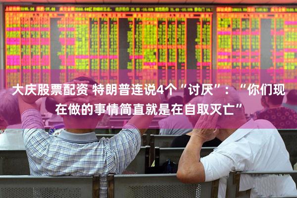 大庆股票配资 特朗普连说4个“讨厌”：“你们现在做的事情简直就是在自取灭亡”